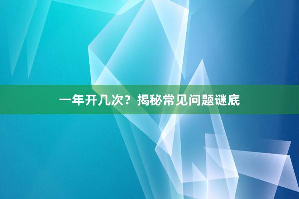 一年开几次？揭秘常见问题谜底